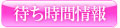 ﾘｱﾙﾀｲﾑ待ち時間情報